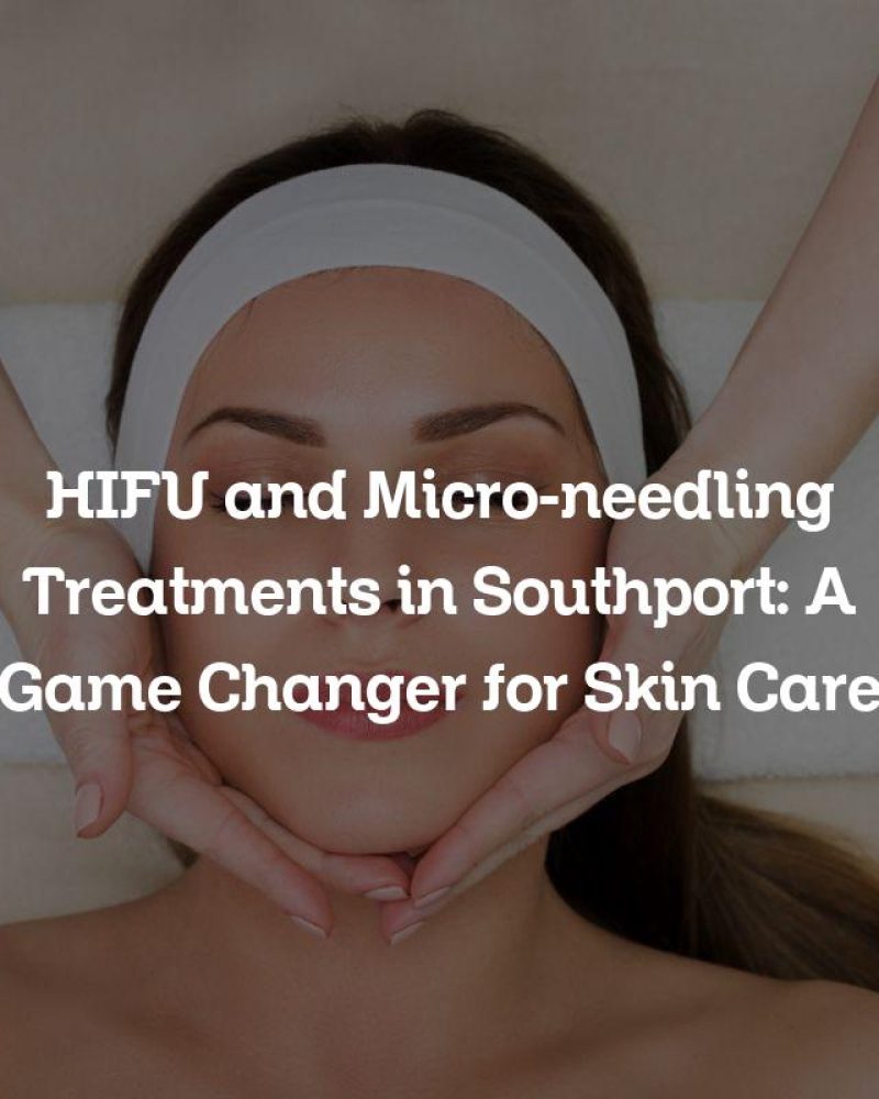 HIFU and Micro-needling Treatments in Southport: A Game Changer for Skin Care