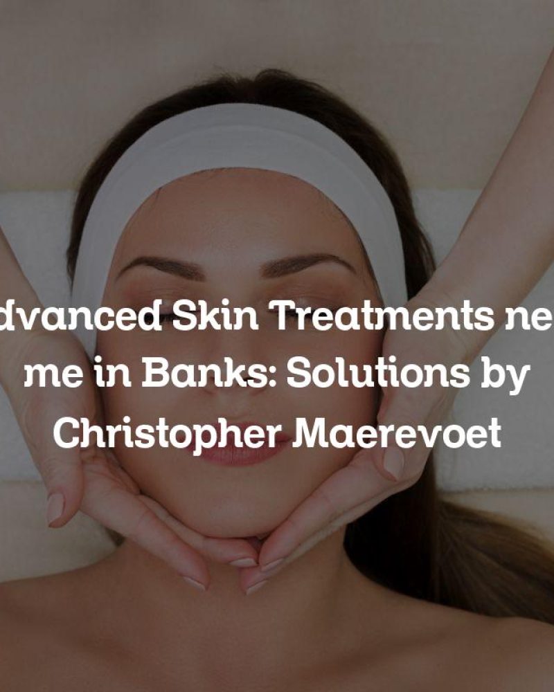 Advanced Skin Treatments near me in Banks: Solutions by Christopher Maerevoet