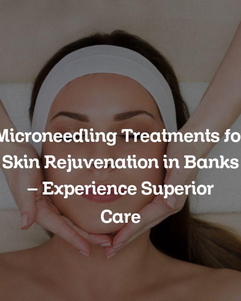 Microneedling Treatments for Skin Rejuvenation in Banks – Experience Superior Care